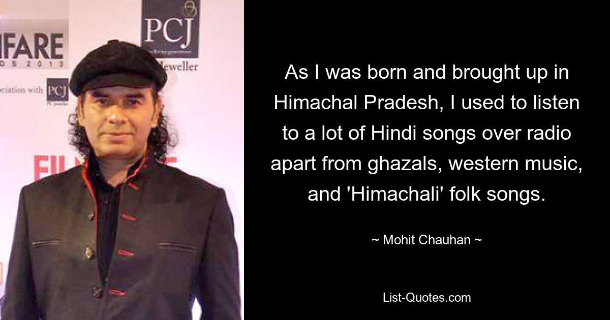 As I was born and brought up in Himachal Pradesh, I used to listen to a lot of Hindi songs over radio apart from ghazals, western music, and 'Himachali' folk songs. — © Mohit Chauhan