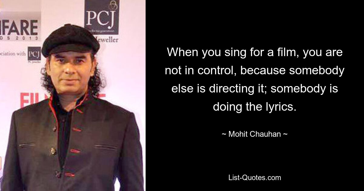 When you sing for a film, you are not in control, because somebody else is directing it; somebody is doing the lyrics. — © Mohit Chauhan