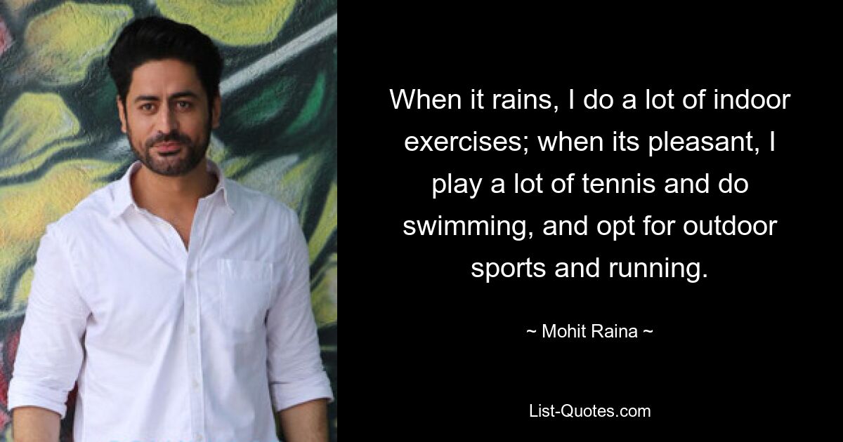 When it rains, I do a lot of indoor exercises; when its pleasant, I play a lot of tennis and do swimming, and opt for outdoor sports and running. — © Mohit Raina