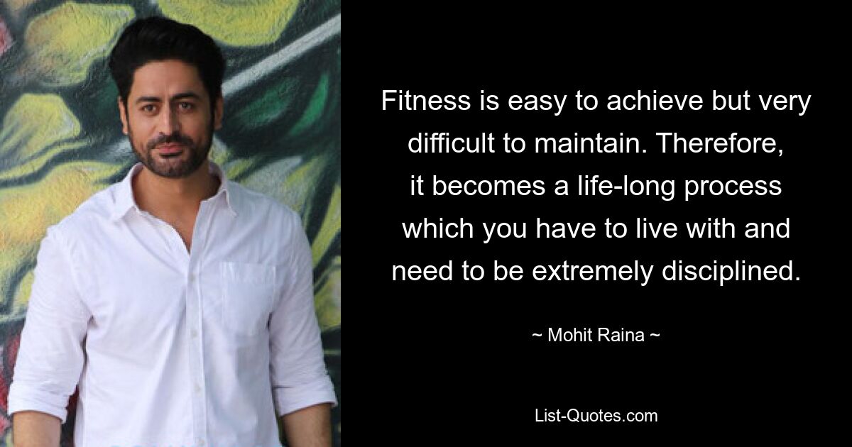 Fitness is easy to achieve but very difficult to maintain. Therefore, it becomes a life-long process which you have to live with and need to be extremely disciplined. — © Mohit Raina