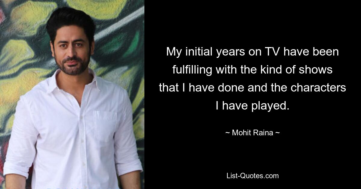 My initial years on TV have been fulfilling with the kind of shows that I have done and the characters I have played. — © Mohit Raina