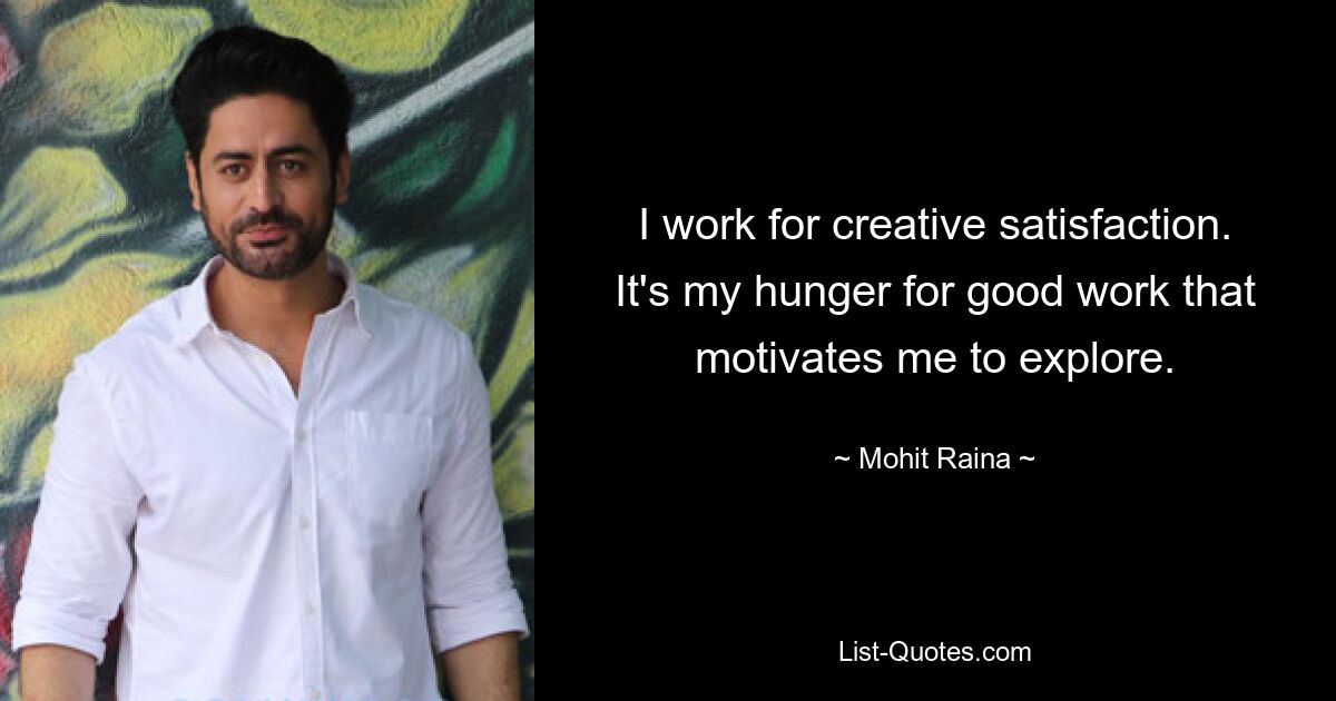 I work for creative satisfaction. It's my hunger for good work that motivates me to explore. — © Mohit Raina