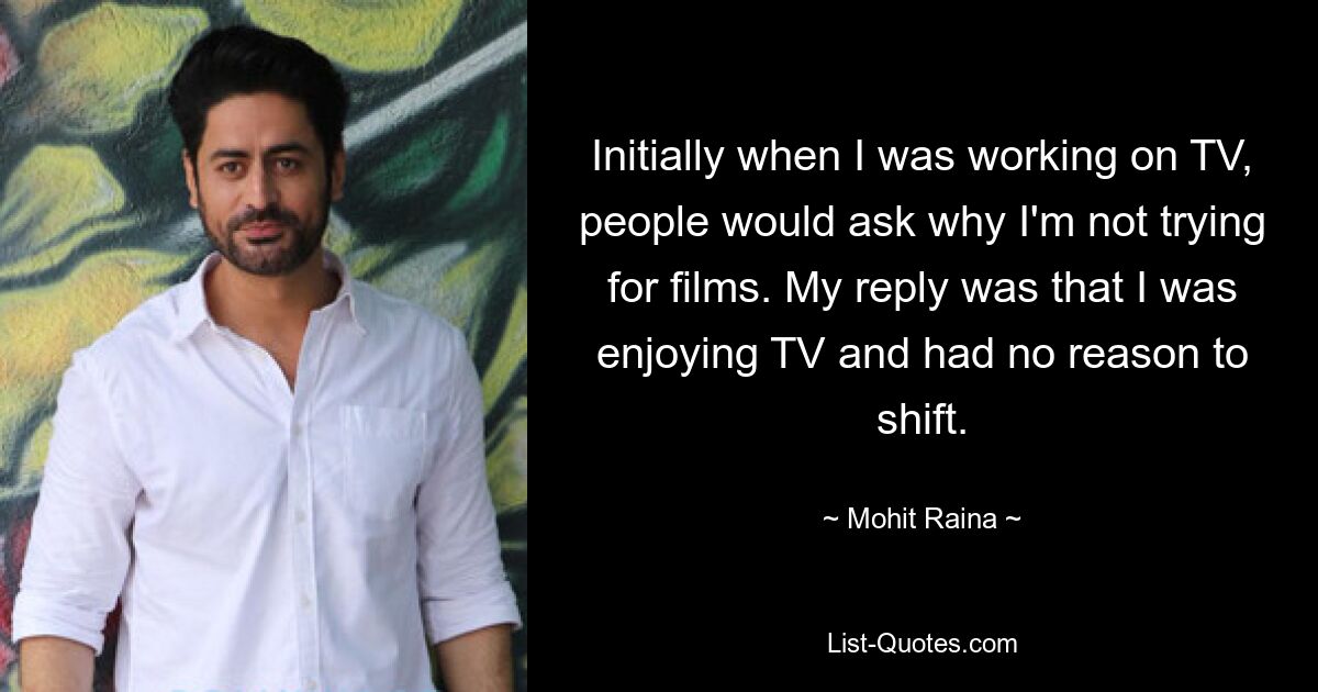 Initially when I was working on TV, people would ask why I'm not trying for films. My reply was that I was enjoying TV and had no reason to shift. — © Mohit Raina