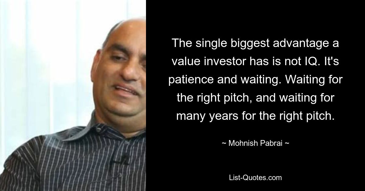 The single biggest advantage a value investor has is not IQ. It's patience and waiting. Waiting for the right pitch, and waiting for many years for the right pitch. — © Mohnish Pabrai