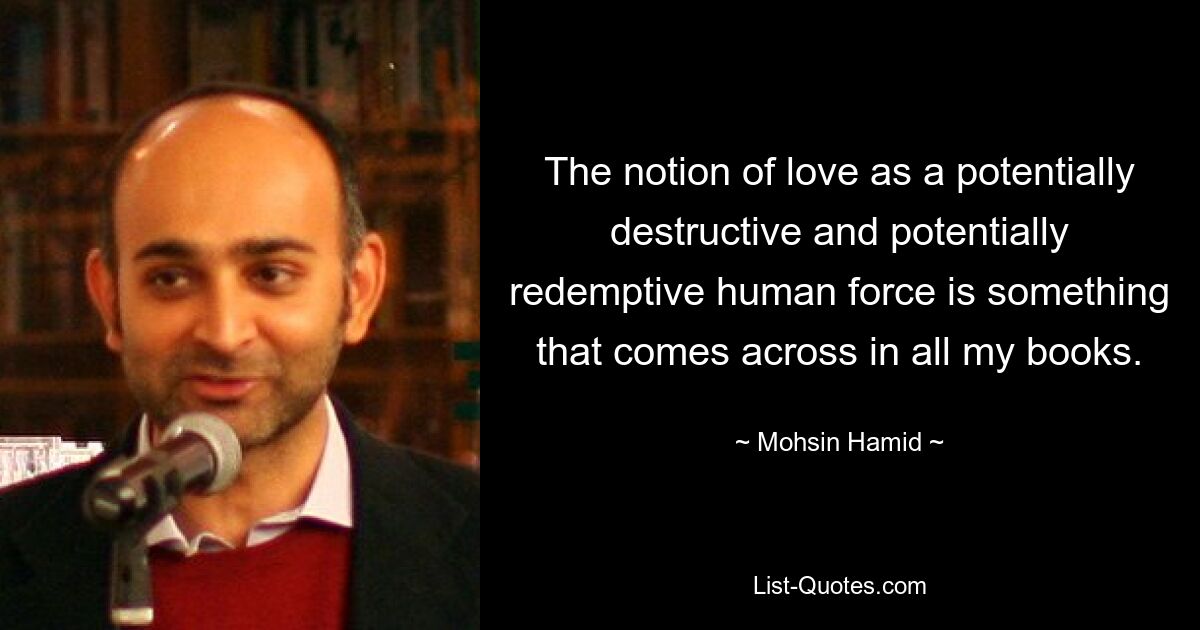 The notion of love as a potentially destructive and potentially redemptive human force is something that comes across in all my books. — © Mohsin Hamid