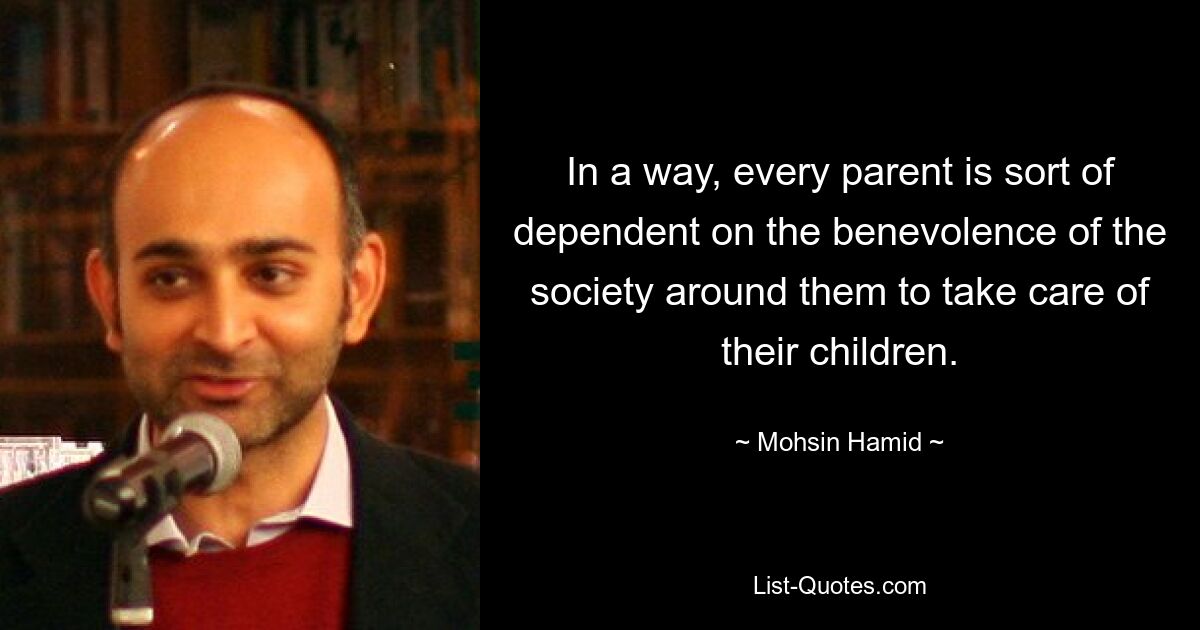 In a way, every parent is sort of dependent on the benevolence of the society around them to take care of their children. — © Mohsin Hamid