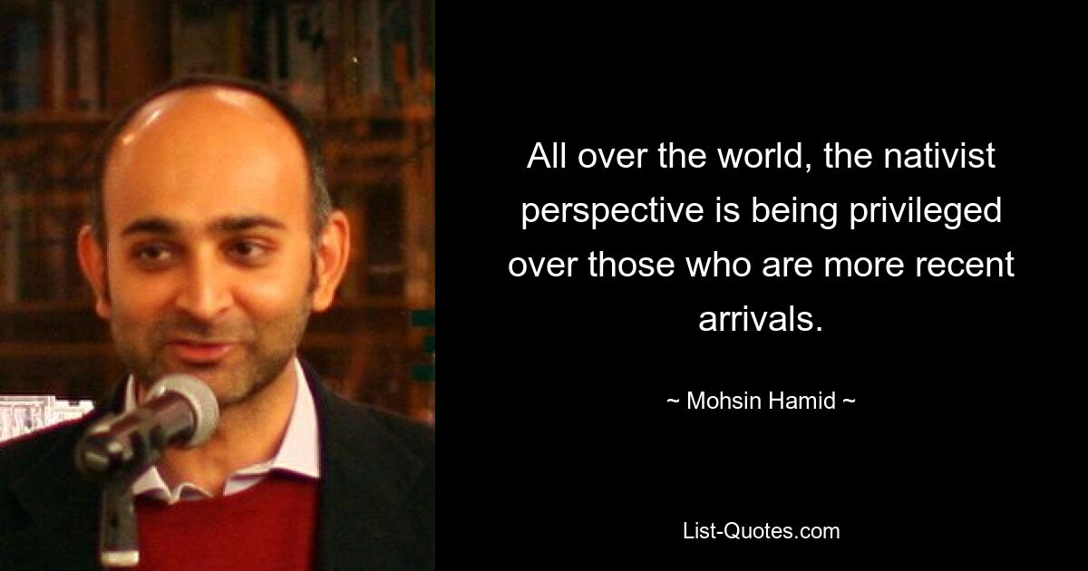 All over the world, the nativist perspective is being privileged over those who are more recent arrivals. — © Mohsin Hamid