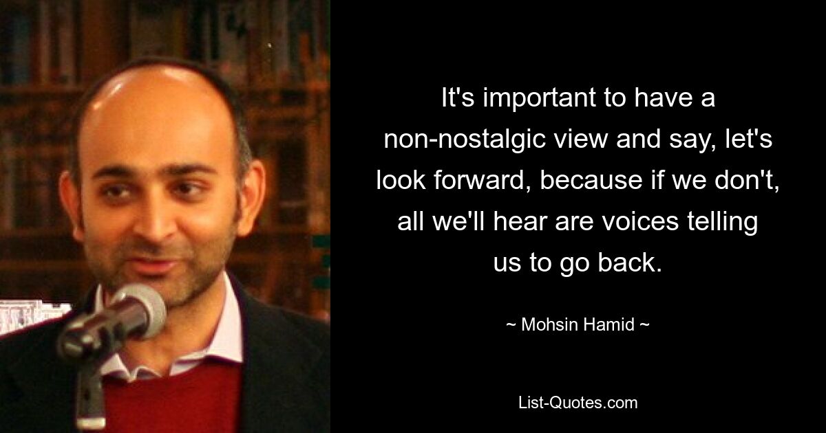 It's important to have a non-nostalgic view and say, let's look forward, because if we don't, all we'll hear are voices telling us to go back. — © Mohsin Hamid