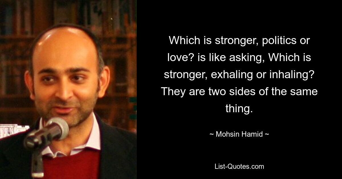 Which is stronger, politics or love? is like asking, Which is stronger, exhaling or inhaling? They are two sides of the same thing. — © Mohsin Hamid