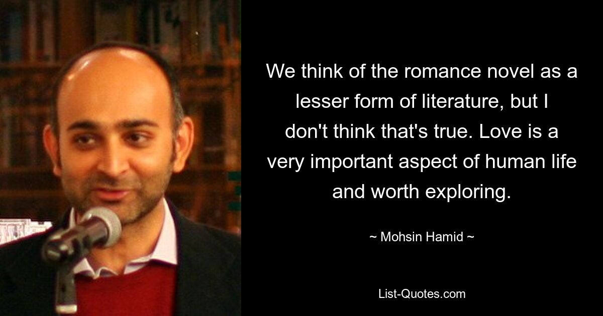 We think of the romance novel as a lesser form of literature, but I don't think that's true. Love is a very important aspect of human life and worth exploring. — © Mohsin Hamid