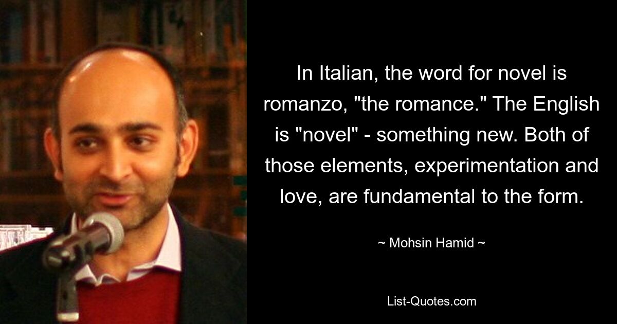 In Italian, the word for novel is romanzo, "the romance." The English is "novel" - something new. Both of those elements, experimentation and love, are fundamental to the form. — © Mohsin Hamid