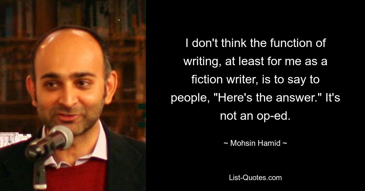 I don't think the function of writing, at least for me as a fiction writer, is to say to people, "Here's the answer." It's not an op-ed. — © Mohsin Hamid