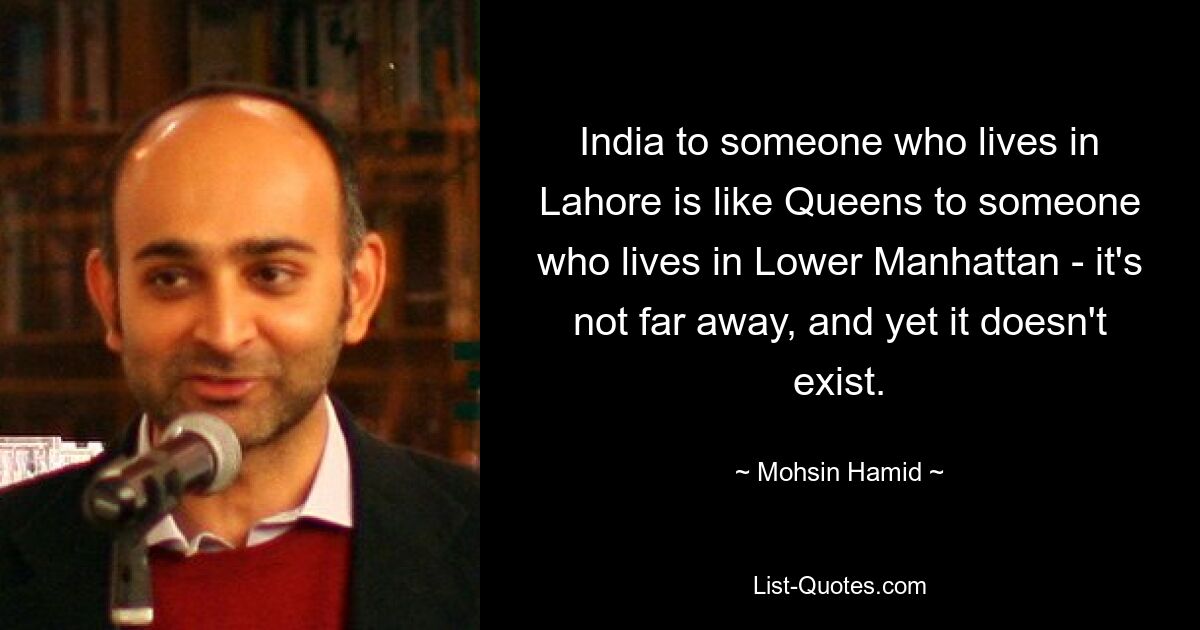 India to someone who lives in Lahore is like Queens to someone who lives in Lower Manhattan - it's not far away, and yet it doesn't exist. — © Mohsin Hamid