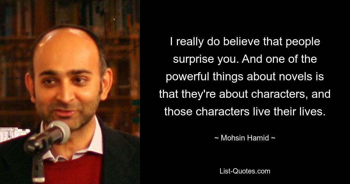 I really do believe that people surprise you. And one of the powerful things about novels is that they're about characters, and those characters live their lives. — © Mohsin Hamid