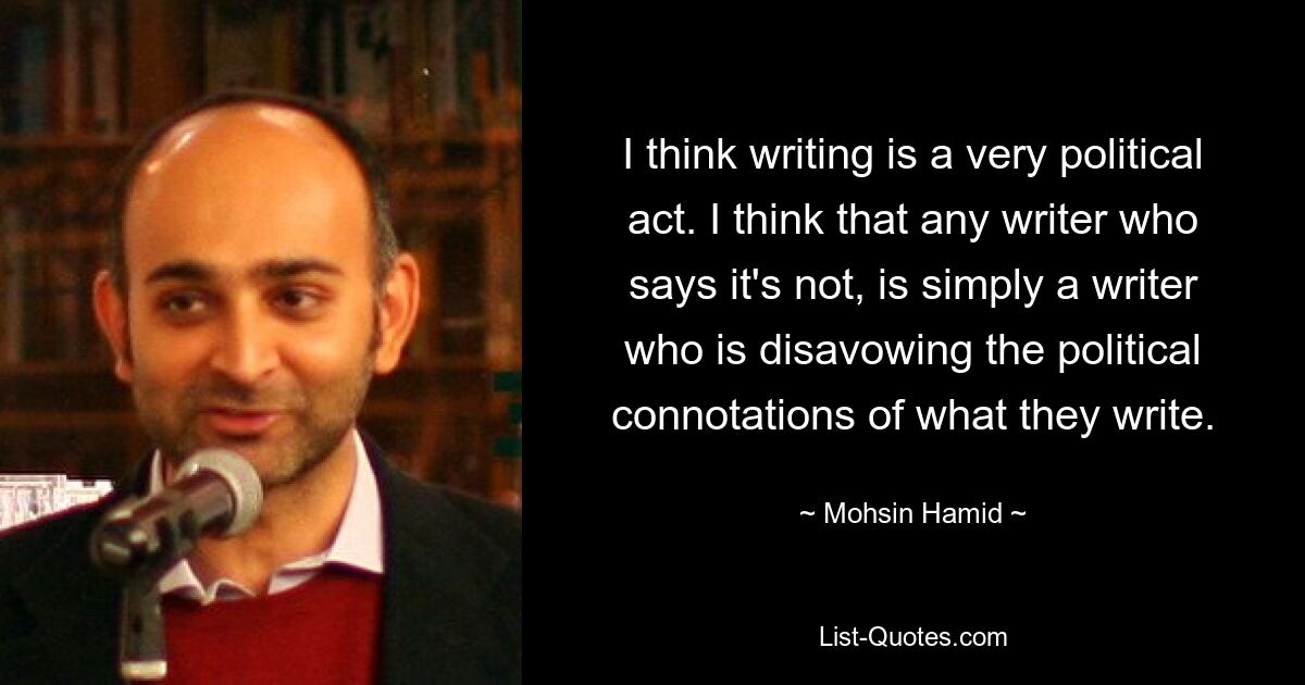 Ich denke, Schreiben ist ein sehr politischer Akt. Ich denke, dass jeder Schriftsteller, der das Gegenteil behauptet, einfach ein Schriftsteller ist, der die politischen Konnotationen dessen, was er schreibt, ablehnt. — © Mohsin Hamid