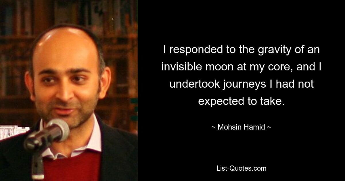 I responded to the gravity of an invisible moon at my core, and I undertook journeys I had not expected to take. — © Mohsin Hamid