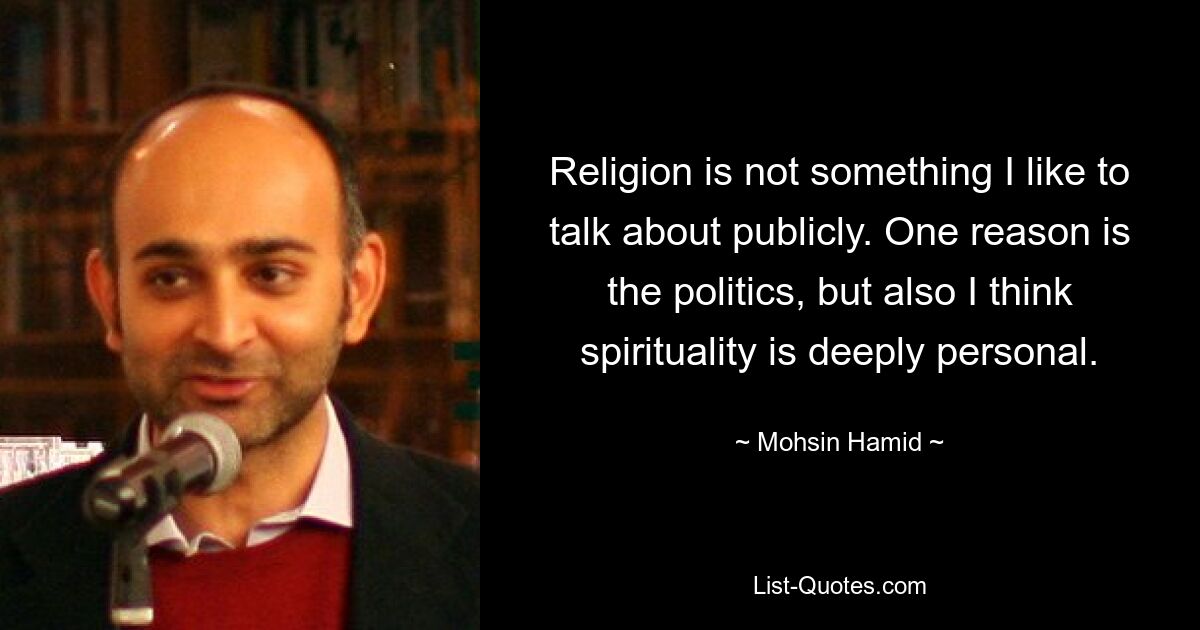 Religion is not something I like to talk about publicly. One reason is the politics, but also I think spirituality is deeply personal. — © Mohsin Hamid