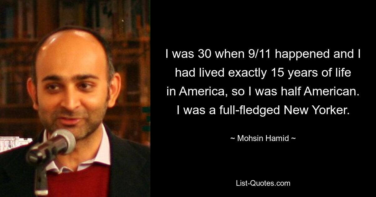 I was 30 when 9/11 happened and I had lived exactly 15 years of life in America, so I was half American. I was a full-fledged New Yorker. — © Mohsin Hamid