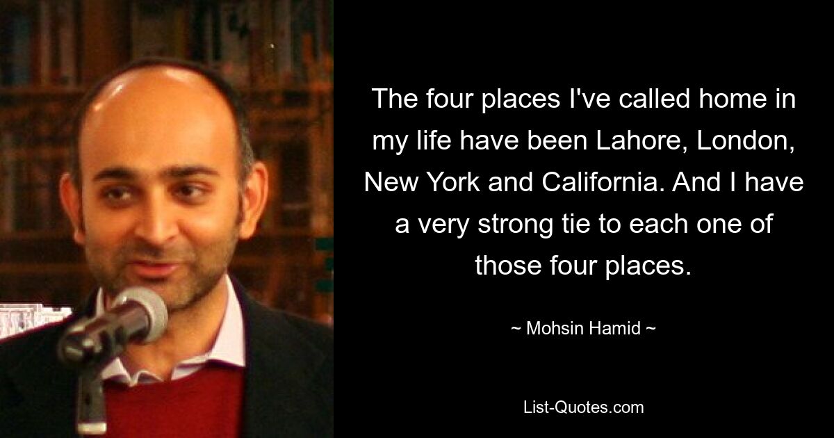 The four places I've called home in my life have been Lahore, London, New York and California. And I have a very strong tie to each one of those four places. — © Mohsin Hamid