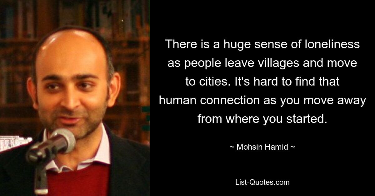 There is a huge sense of loneliness as people leave villages and move to cities. It's hard to find that human connection as you move away from where you started. — © Mohsin Hamid