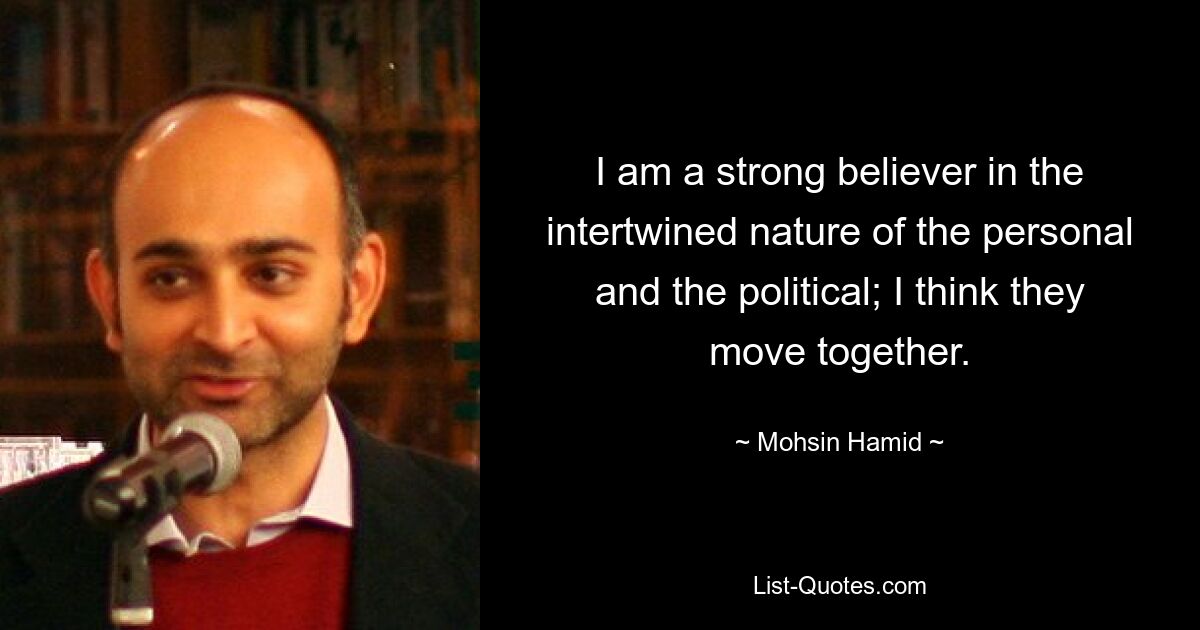 I am a strong believer in the intertwined nature of the personal and the political; I think they move together. — © Mohsin Hamid