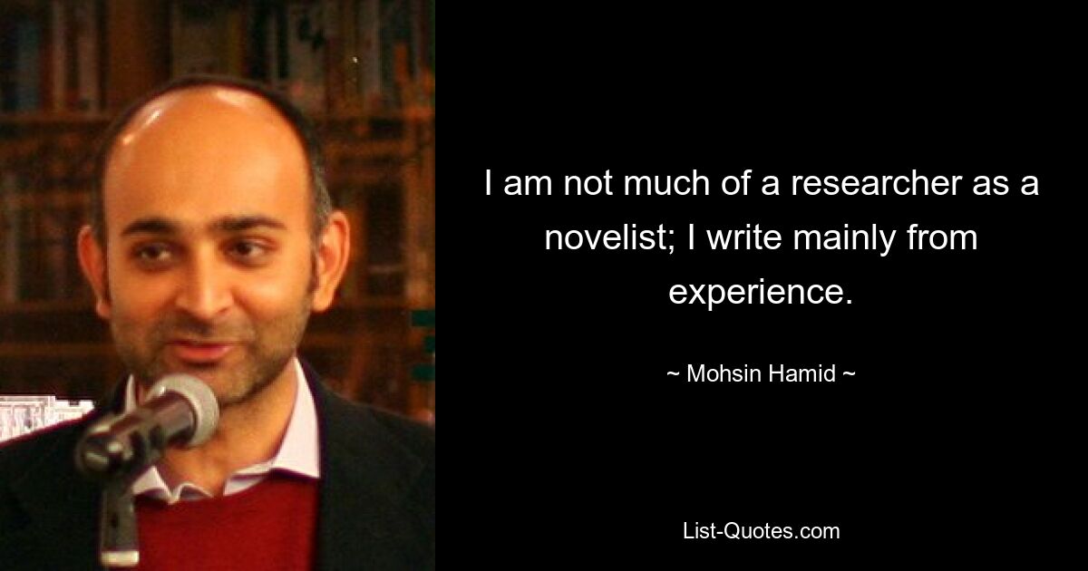 I am not much of a researcher as a novelist; I write mainly from experience. — © Mohsin Hamid