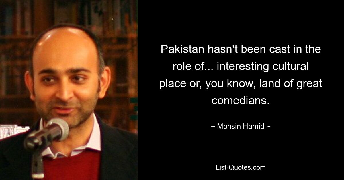 Pakistan hasn't been cast in the role of... interesting cultural place or, you know, land of great comedians. — © Mohsin Hamid