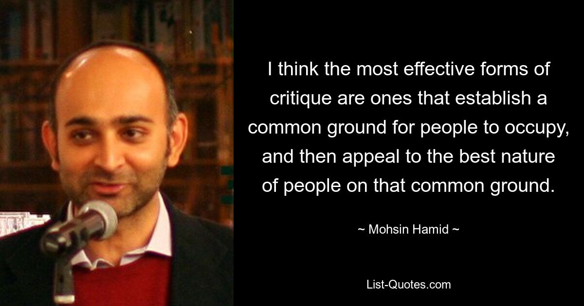 I think the most effective forms of critique are ones that establish a common ground for people to occupy, and then appeal to the best nature of people on that common ground. — © Mohsin Hamid