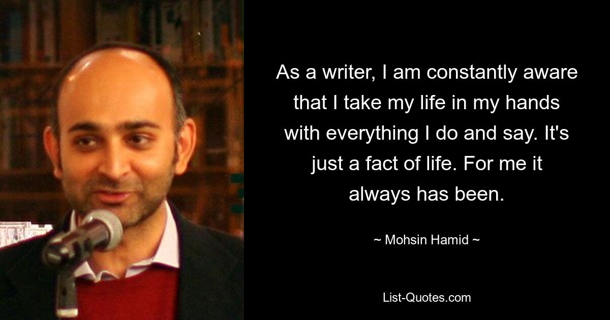 As a writer, I am constantly aware that I take my life in my hands with everything I do and say. It's just a fact of life. For me it always has been. — © Mohsin Hamid