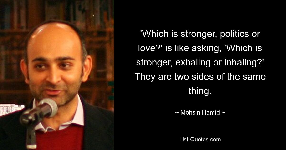 'Which is stronger, politics or love?' is like asking, 'Which is stronger, exhaling or inhaling?' They are two sides of the same thing. — © Mohsin Hamid