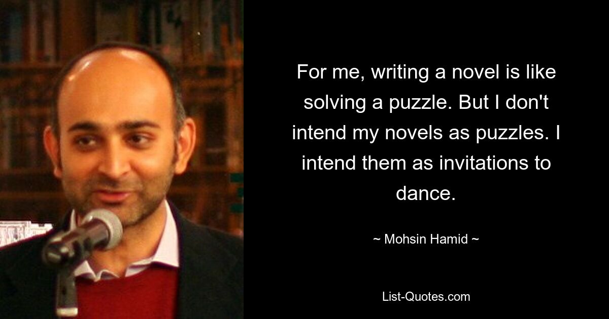 For me, writing a novel is like solving a puzzle. But I don't intend my novels as puzzles. I intend them as invitations to dance. — © Mohsin Hamid