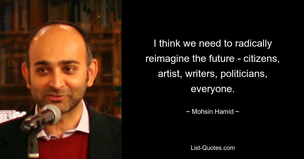 I think we need to radically reimagine the future - citizens, artist, writers, politicians, everyone. — © Mohsin Hamid