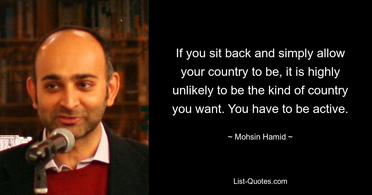 If you sit back and simply allow your country to be, it is highly unlikely to be the kind of country you want. You have to be active. — © Mohsin Hamid