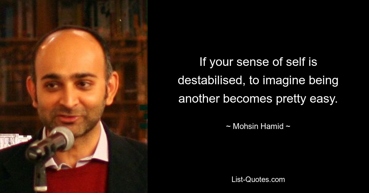 If your sense of self is destabilised, to imagine being another becomes pretty easy. — © Mohsin Hamid