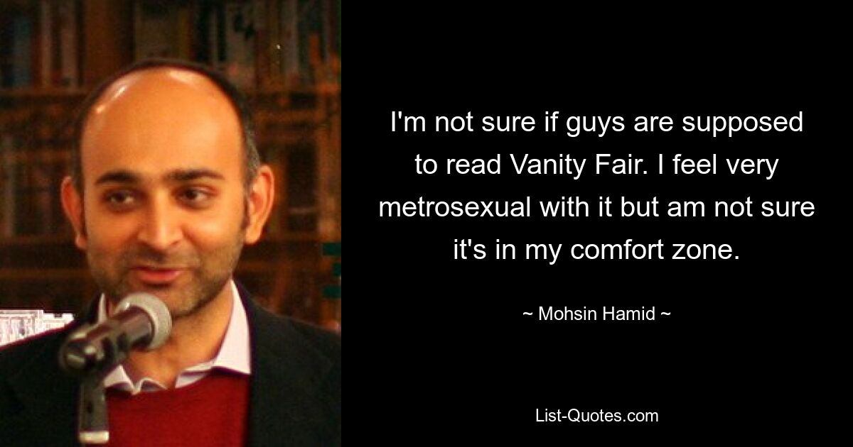 I'm not sure if guys are supposed to read Vanity Fair. I feel very metrosexual with it but am not sure it's in my comfort zone. — © Mohsin Hamid