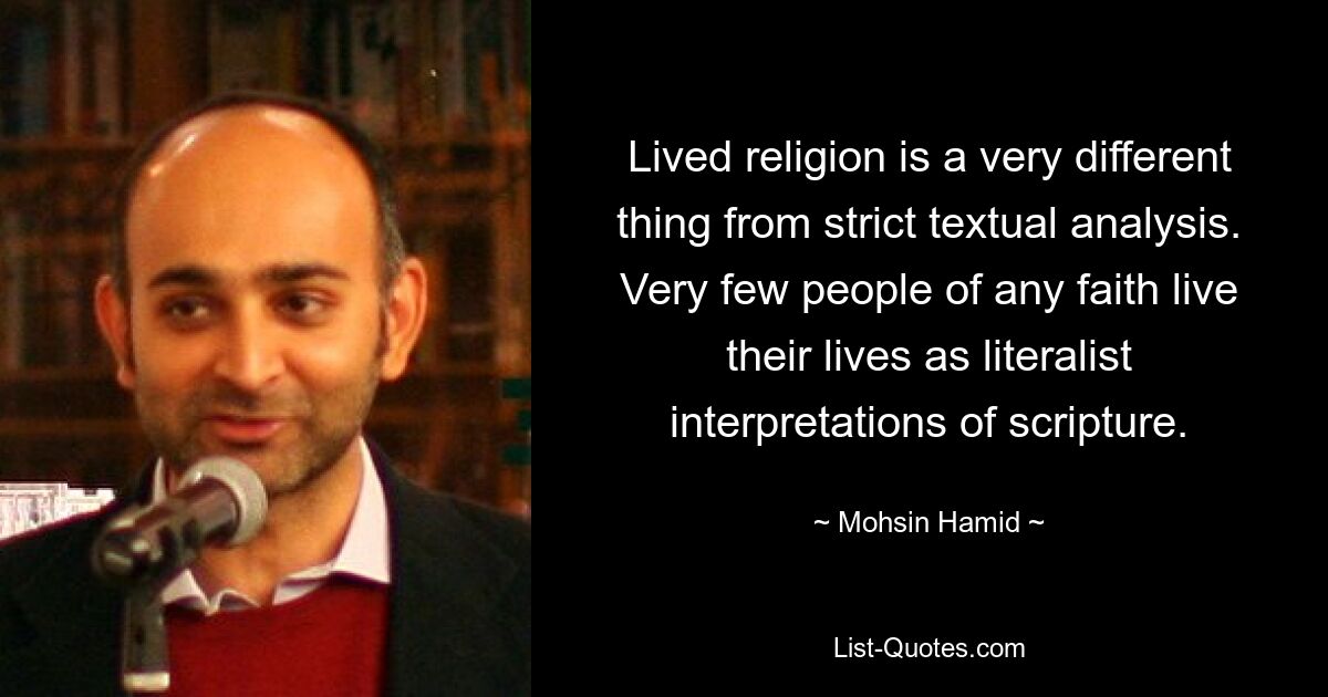 Lived religion is a very different thing from strict textual analysis. Very few people of any faith live their lives as literalist interpretations of scripture. — © Mohsin Hamid