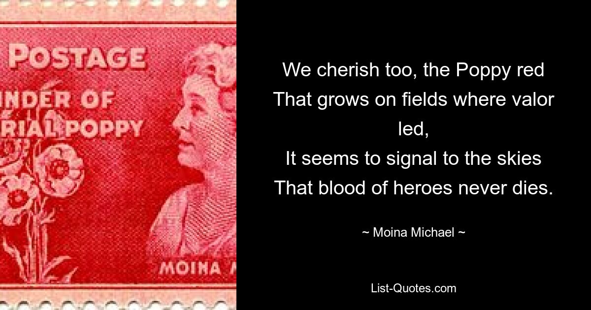 We cherish too, the Poppy red
That grows on fields where valor led,
It seems to signal to the skies
That blood of heroes never dies. — © Moina Michael