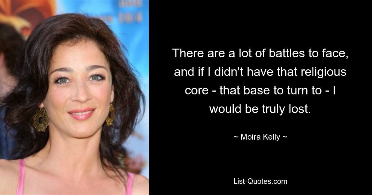 There are a lot of battles to face, and if I didn't have that religious core - that base to turn to - I would be truly lost. — © Moira Kelly