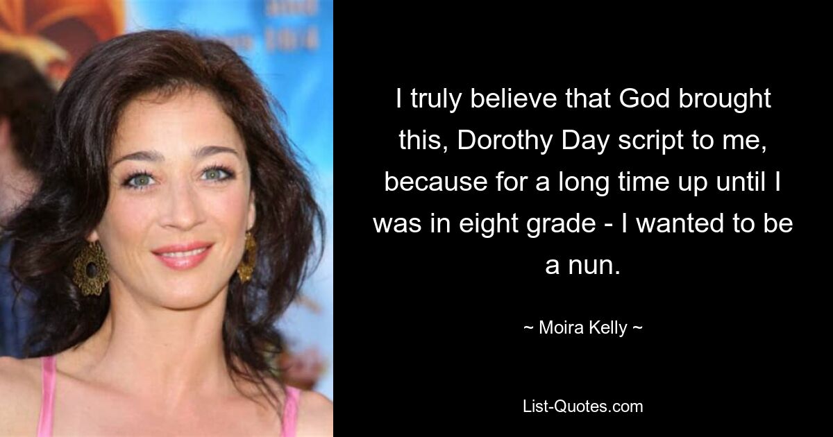 I truly believe that God brought this, Dorothy Day script to me, because for a long time up until I was in eight grade - I wanted to be a nun. — © Moira Kelly