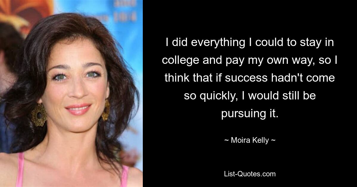 I did everything I could to stay in college and pay my own way, so I think that if success hadn't come so quickly, I would still be pursuing it. — © Moira Kelly