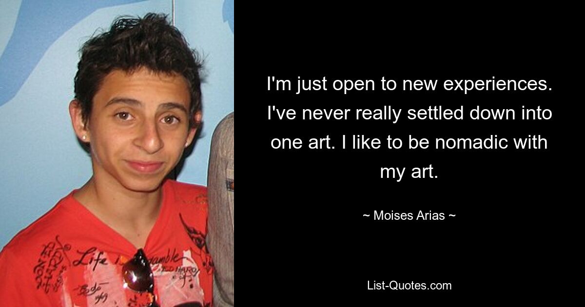 I'm just open to new experiences. I've never really settled down into one art. I like to be nomadic with my art. — © Moises Arias