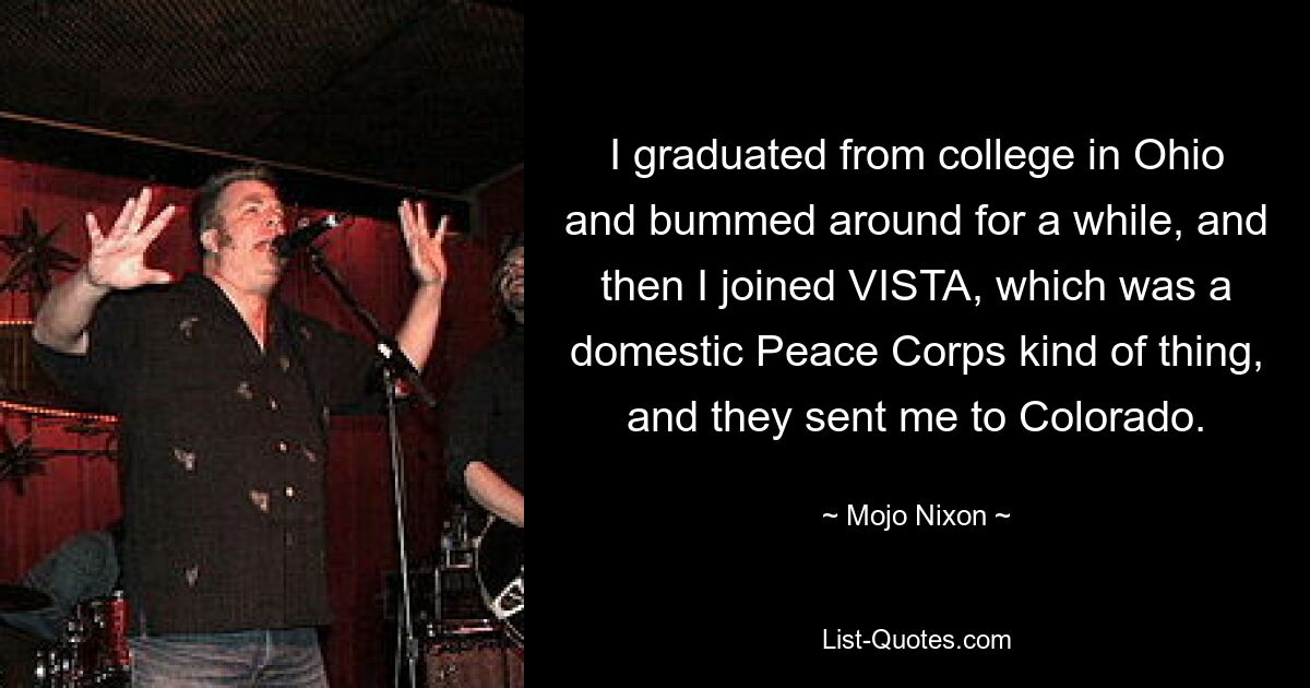 I graduated from college in Ohio and bummed around for a while, and then I joined VISTA, which was a domestic Peace Corps kind of thing, and they sent me to Colorado. — © Mojo Nixon