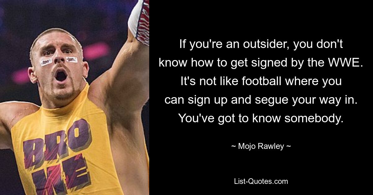 If you're an outsider, you don't know how to get signed by the WWE. It's not like football where you can sign up and segue your way in. You've got to know somebody. — © Mojo Rawley