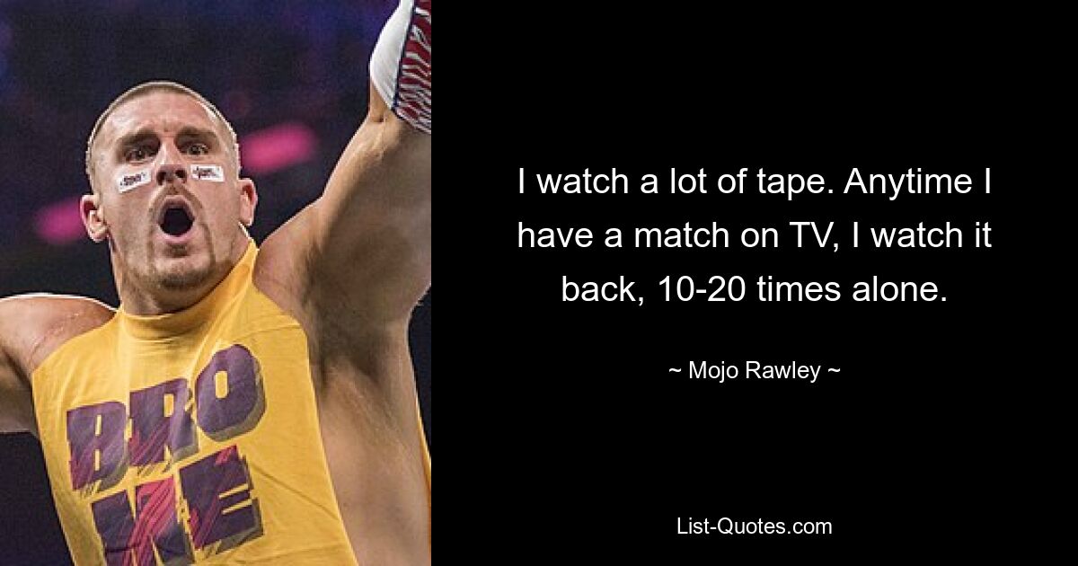 I watch a lot of tape. Anytime I have a match on TV, I watch it back, 10-20 times alone. — © Mojo Rawley