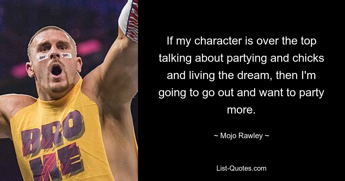 If my character is over the top talking about partying and chicks and living the dream, then I'm going to go out and want to party more. — © Mojo Rawley