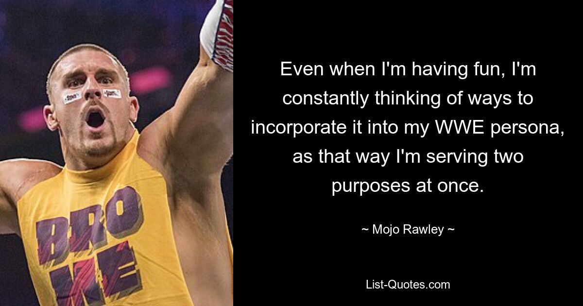 Even when I'm having fun, I'm constantly thinking of ways to incorporate it into my WWE persona, as that way I'm serving two purposes at once. — © Mojo Rawley