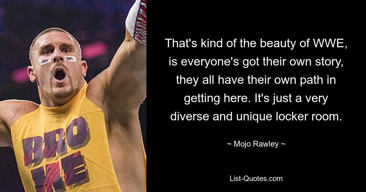 That's kind of the beauty of WWE, is everyone's got their own story, they all have their own path in getting here. It's just a very diverse and unique locker room. — © Mojo Rawley