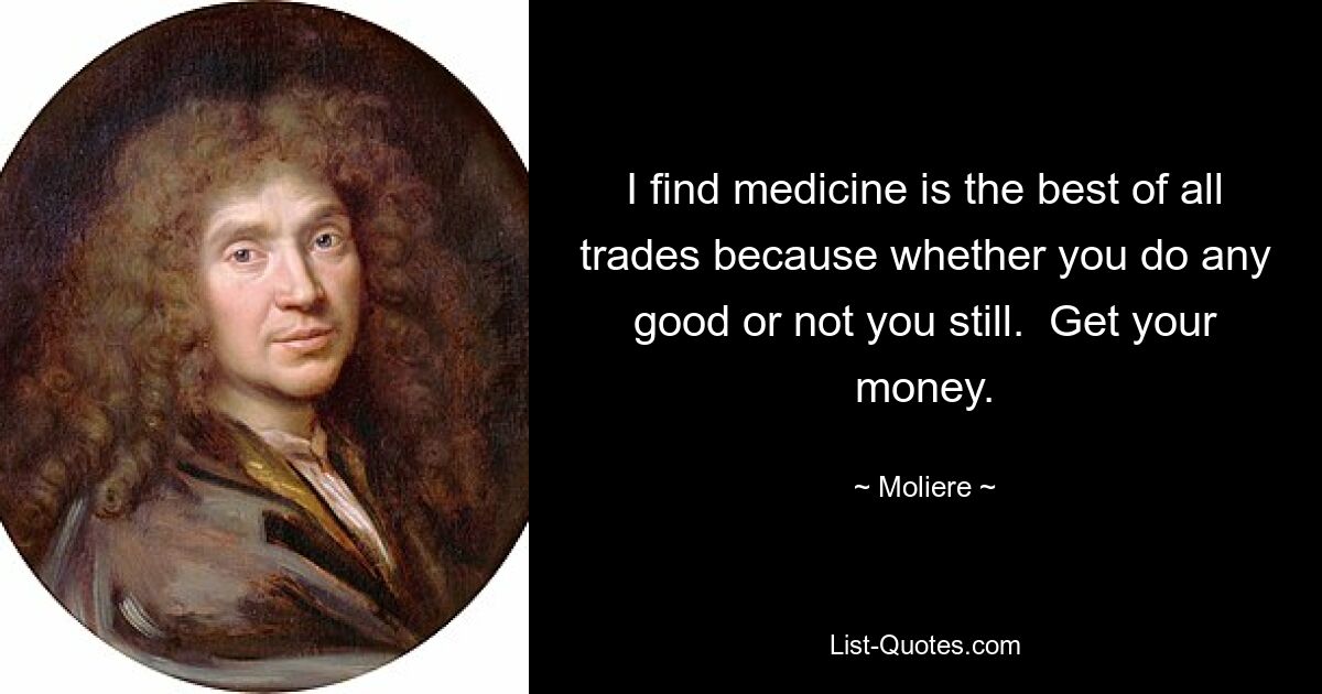 I find medicine is the best of all trades because whether you do any good or not you still.  Get your money. — © Moliere