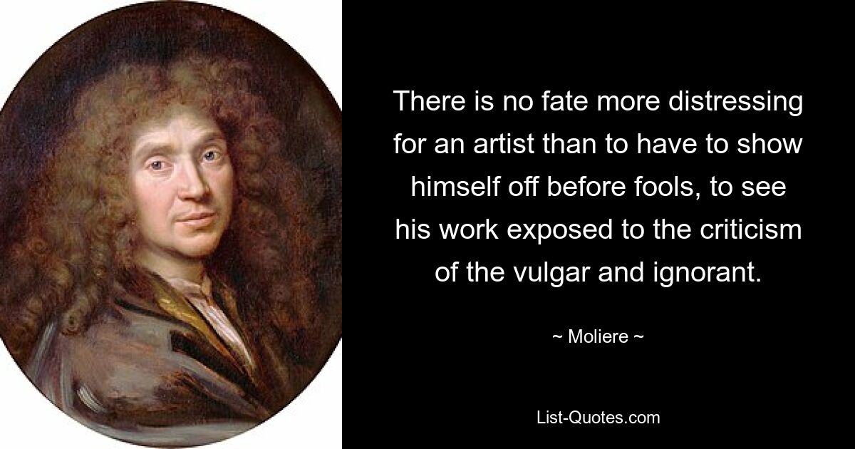 There is no fate more distressing for an artist than to have to show himself off before fools, to see his work exposed to the criticism of the vulgar and ignorant. — © Moliere