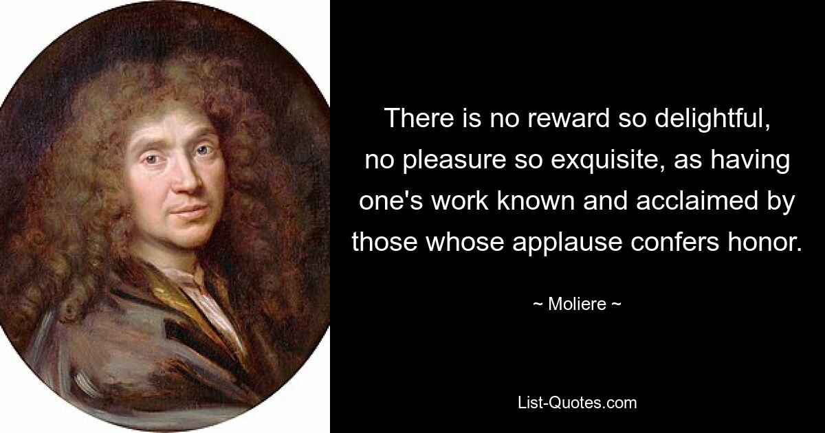 There is no reward so delightful, no pleasure so exquisite, as having one's work known and acclaimed by those whose applause confers honor. — © Moliere